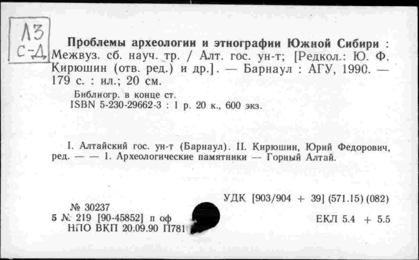 ﻿с-Д
Проблемы археологии и этнографии Южной Сибири : Межвуз. сб. науч. тр. / Алт. гос. ун-т; [Редкол.: Ю. Ф. Кирюшин (отв. ред.) и др.]. — Барнаул : АГУ, 1990. — 179 с. : ил.; 20 см.
Библиогр. в конце ст.
ISBN 5-230-29662-3 : 1 р. 20 к., 600 экз.
I. Алтайский гос. ун-т (Барнаул). II. Кирюшин, Юрий Федорович, ред.-----1. Археологические памятники — Горный Алтай.
№ 30237
5 К. 219 [90-45852] п оф НЛО ВКП 20.09.90 П781
УДК [903/904 + 39] (571.15) (082)
ЕКЛ 5.4 + 5.5